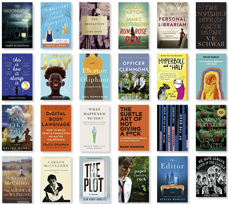 Row 13: The Moonlight Child | The Brilliant Life of Eudora Honeysett | The Absolutist | Run Rose Run | The Personal Librarian | The Invisible Life of Addie LaRue 
Row 14: This Is How It Always Is | Black Boy Joy | Eleanor Oliphant Is Completely Fine | Officer Clemmons | Hyperbole and a Half | Let's Explore Diabetes with Owls 
Row 15: A Day Like This | Digital Body Language | What Happened to You? | The Subtle Art of Not Giving a F*ck | Drive Your Plow Over the Bones of the Dead | The Heart is a Lonely Hunter 
Row 16: The Member of the Wedding | Clock Without Hands | The Plot | Paper Covers Rock | The Editor | We Have Always Live in the Castle